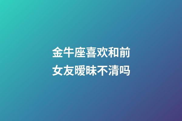 金牛座喜欢和前女友暧昧不清吗-第1张-星座运势-玄机派