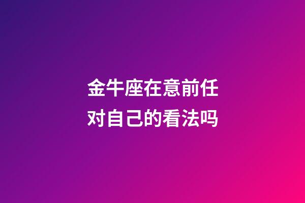 金牛座在意前任对自己的看法吗-第1张-星座运势-玄机派