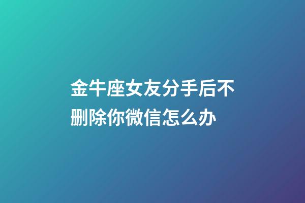 金牛座女友分手后不删除你微信怎么办-第1张-星座运势-玄机派
