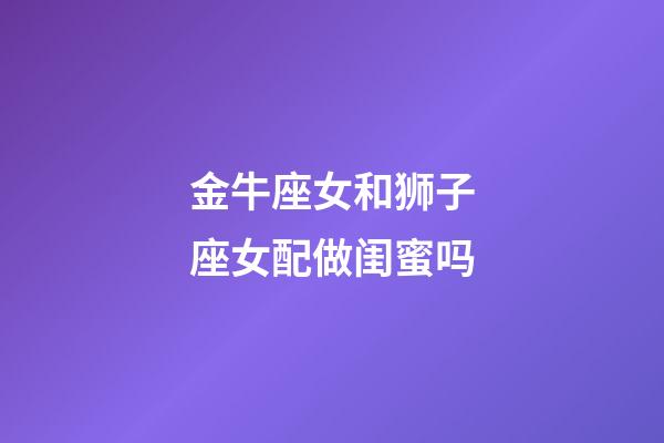 金牛座女和狮子座女配做闺蜜吗-第1张-星座运势-玄机派