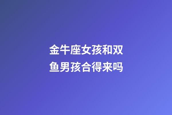 金牛座女孩和双鱼男孩合得来吗-第1张-星座运势-玄机派