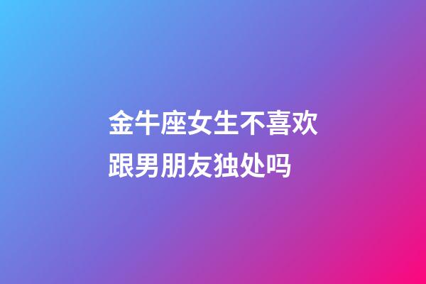 金牛座女生不喜欢跟男朋友独处吗-第1张-星座运势-玄机派