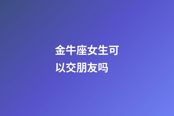 金牛座女生可以交朋友吗-第1张-星座运势-玄机派