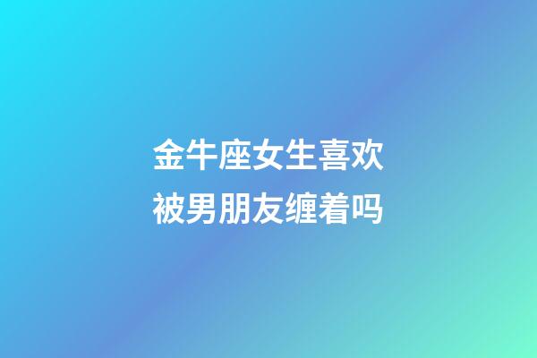 金牛座女生喜欢被男朋友缠着吗-第1张-星座运势-玄机派