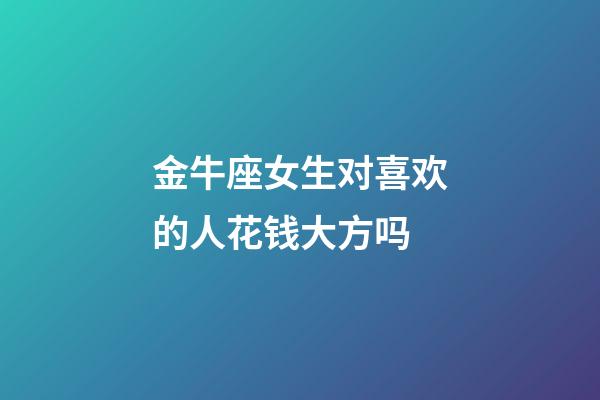 金牛座女生对喜欢的人花钱大方吗-第1张-星座运势-玄机派