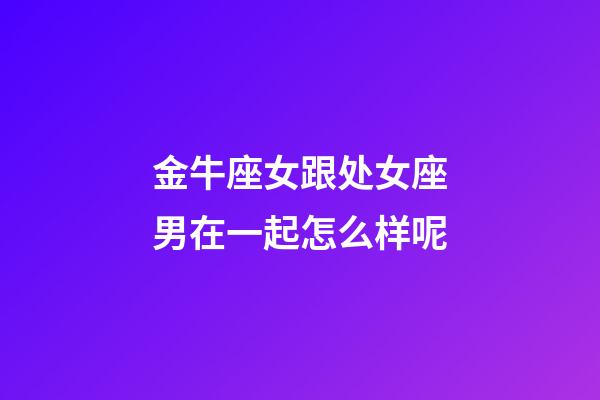 金牛座女跟处女座男在一起怎么样呢-第1张-星座运势-玄机派