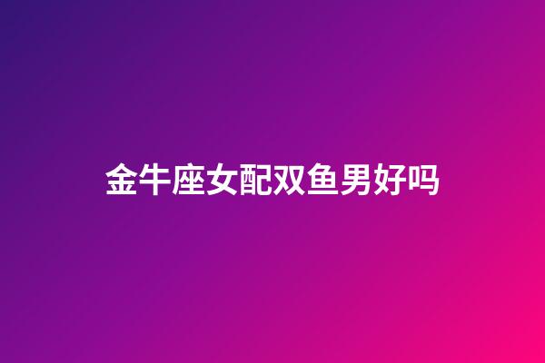 金牛座女配双鱼男好吗-第1张-星座运势-玄机派