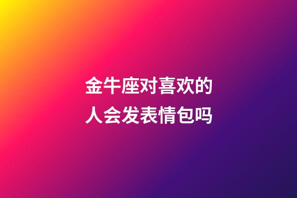 金牛座对喜欢的人会发表情包吗-第1张-星座运势-玄机派