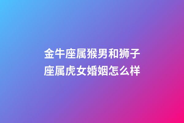 金牛座属猴男和狮子座属虎女婚姻怎么样-第1张-星座运势-玄机派