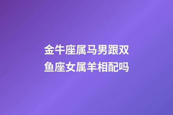 金牛座属马男跟双鱼座女属羊相配吗-第1张-星座运势-玄机派