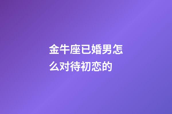 金牛座已婚男怎么对待初恋的-第1张-星座运势-玄机派