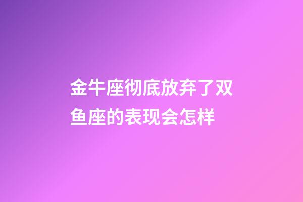 金牛座彻底放弃了双鱼座的表现会怎样-第1张-星座运势-玄机派