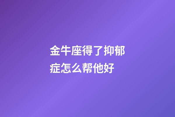 金牛座得了抑郁症怎么帮他好-第1张-星座运势-玄机派