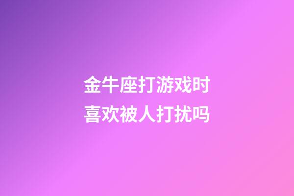 金牛座打游戏时喜欢被人打扰吗-第1张-星座运势-玄机派