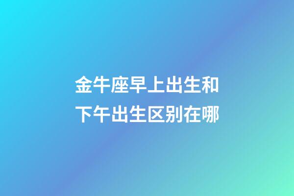 金牛座早上出生和下午出生区别在哪-第1张-星座运势-玄机派