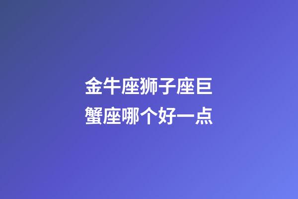 金牛座狮子座巨蟹座哪个好一点-第1张-星座运势-玄机派