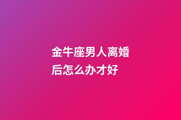 金牛座男人离婚后怎么办才好-第1张-星座运势-玄机派