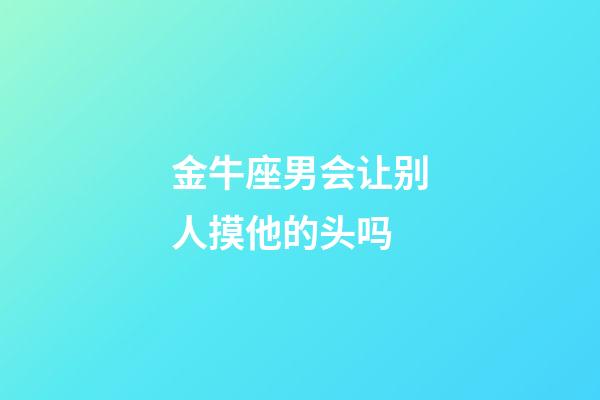 金牛座男会让别人摸他的头吗-第1张-星座运势-玄机派