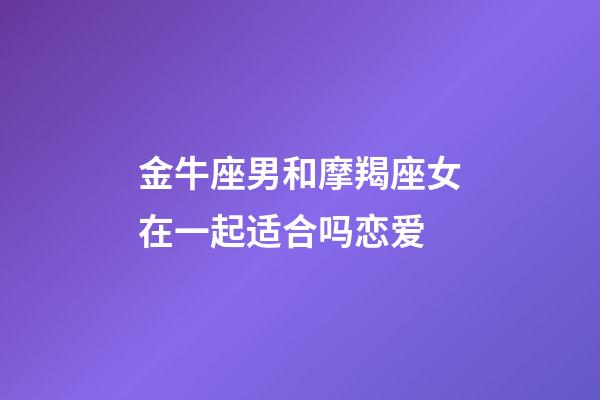 金牛座男和摩羯座女在一起适合吗恋爱-第1张-星座运势-玄机派