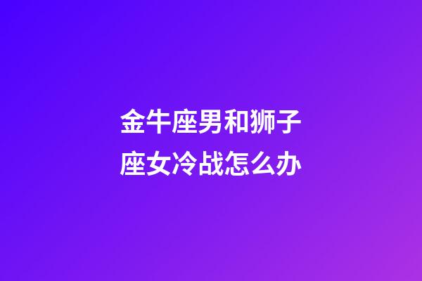 金牛座男和狮子座女冷战怎么办-第1张-星座运势-玄机派