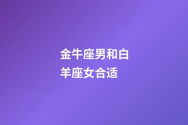 金牛座男和白羊座女合适-第1张-星座运势-玄机派