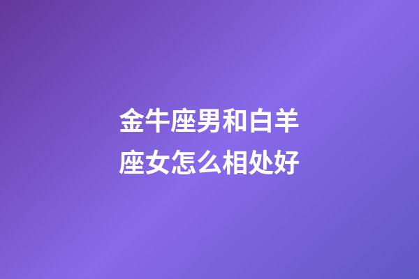 金牛座男和白羊座女怎么相处好-第1张-星座运势-玄机派