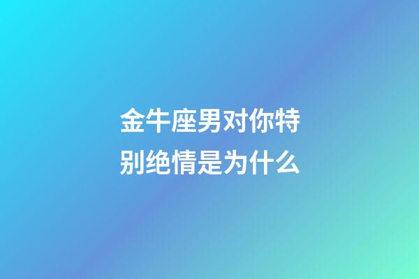 金牛座男对你特别绝情是为什么-第1张-星座运势-玄机派