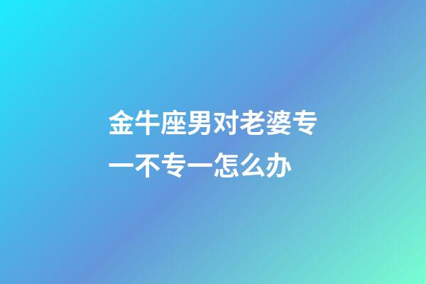 金牛座男对老婆专一不专一怎么办-第1张-星座运势-玄机派