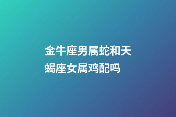 金牛座男属蛇和天蝎座女属鸡配吗-第1张-星座运势-玄机派
