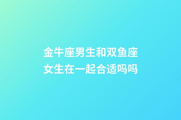 金牛座男生和双鱼座女生在一起合适吗吗-第1张-星座运势-玄机派