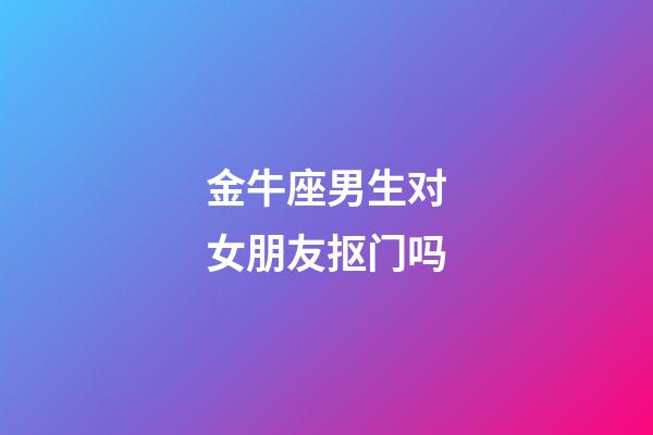 金牛座男生对女朋友抠门吗-第1张-星座运势-玄机派