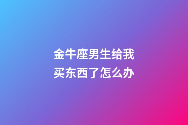 金牛座男生给我买东西了怎么办-第1张-星座运势-玄机派