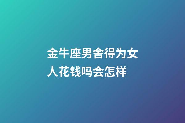金牛座男舍得为女人花钱吗会怎样-第1张-星座运势-玄机派