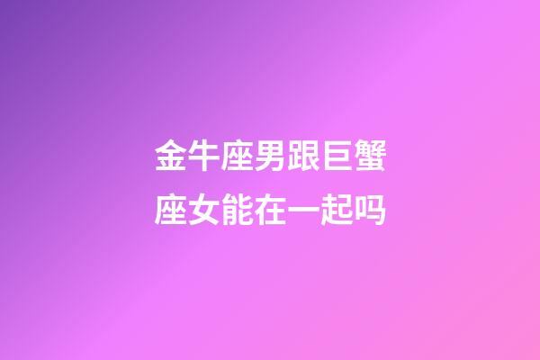 金牛座男跟巨蟹座女能在一起吗-第1张-星座运势-玄机派