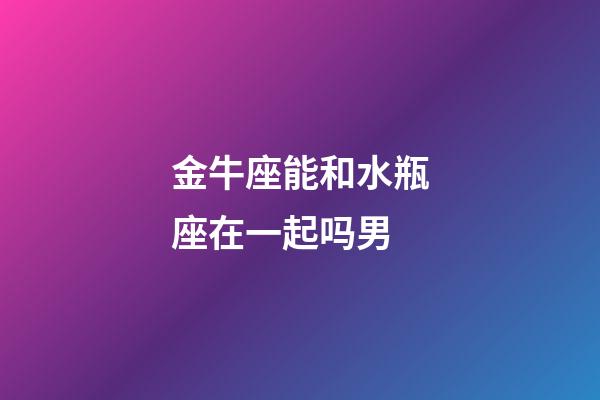 金牛座能和水瓶座在一起吗男-第1张-星座运势-玄机派