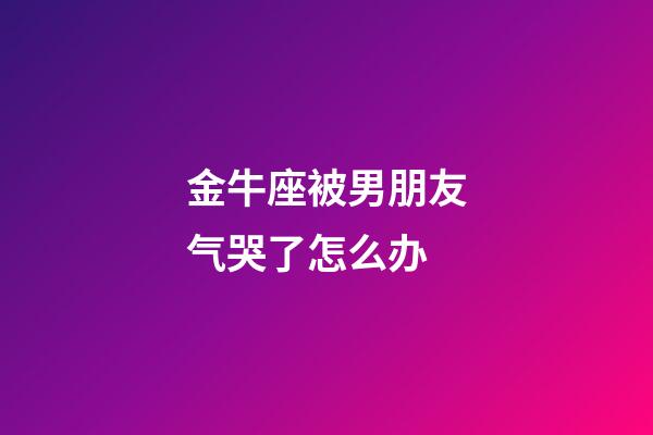 金牛座被男朋友气哭了怎么办-第1张-星座运势-玄机派