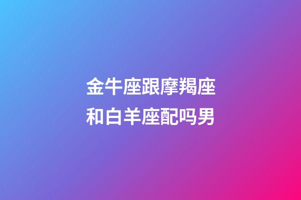 金牛座跟摩羯座和白羊座配吗男-第1张-星座运势-玄机派