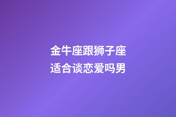 金牛座跟狮子座适合谈恋爱吗男-第1张-星座运势-玄机派