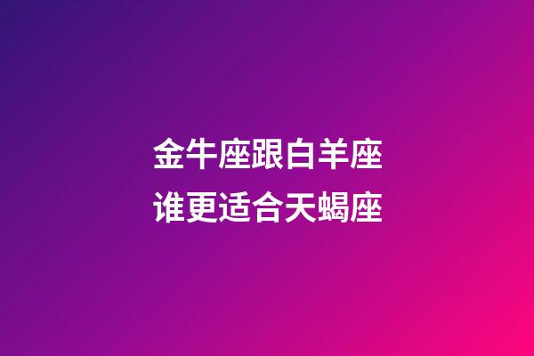 金牛座跟白羊座谁更适合天蝎座-第1张-星座运势-玄机派