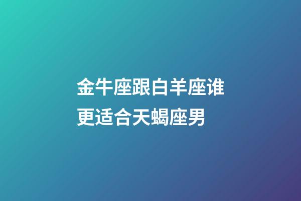 金牛座跟白羊座谁更适合天蝎座男-第1张-星座运势-玄机派