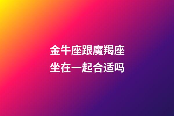 金牛座跟魔羯座坐在一起合适吗-第1张-星座运势-玄机派