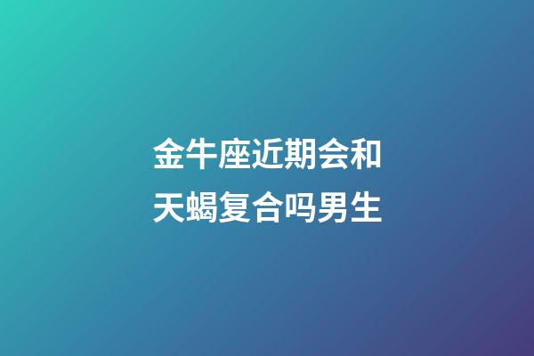 金牛座近期会和天蝎复合吗男生-第1张-星座运势-玄机派