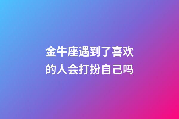 金牛座遇到了喜欢的人会打扮自己吗-第1张-星座运势-玄机派