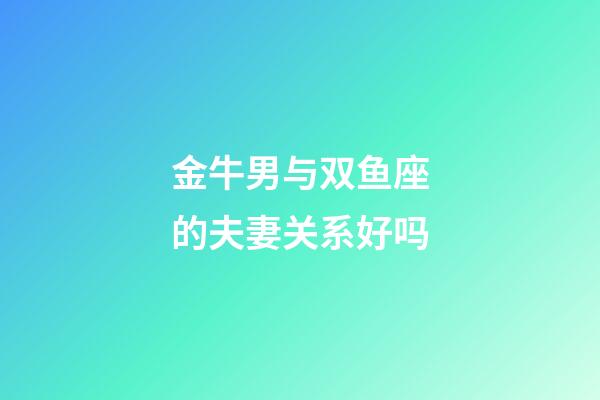 金牛男与双鱼座的夫妻关系好吗-第1张-星座运势-玄机派