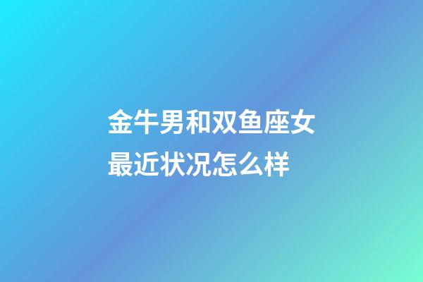 金牛男和双鱼座女最近状况怎么样-第1张-星座运势-玄机派