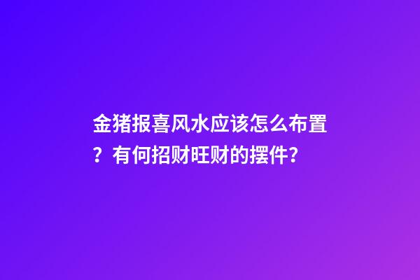 金猪报喜风水应该怎么布置？有何招财旺财的摆件？