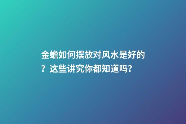 金蟾如何摆放对风水是好的？这些讲究你都知道吗？