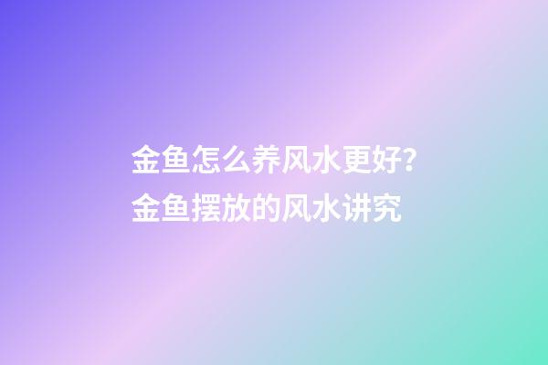 金鱼怎么养风水更好？金鱼摆放的风水讲究