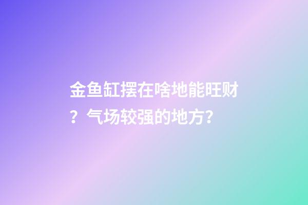 金鱼缸摆在啥地能旺财？气场较强的地方？