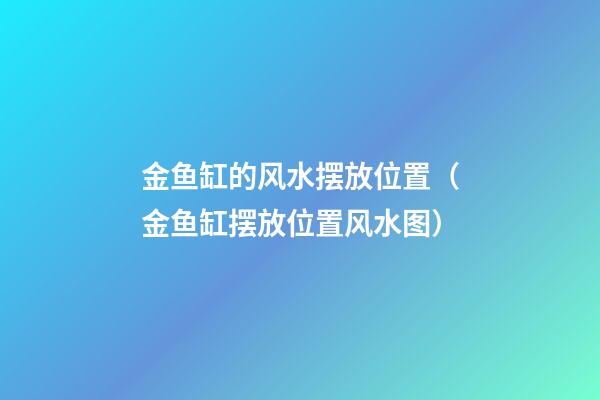 金鱼缸的风水摆放位置（金鱼缸摆放位置风水图）